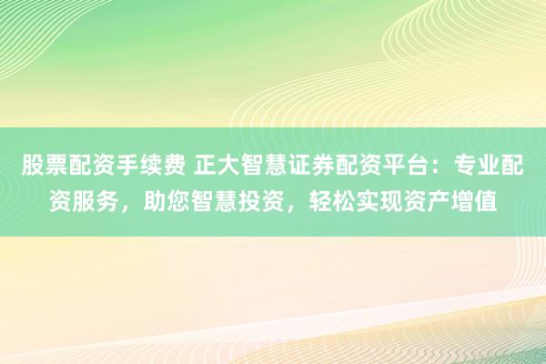 股票配资手续费 正大智慧证券配资平台：专业配资服务，助您智慧投资，轻松实现资产增值