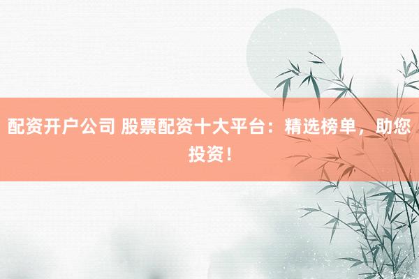 配资开户公司 股票配资十大平台：精选榜单，助您投资！
