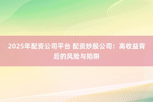 2025年配资公司平台 配资炒股公司：高收益背后的风险与陷阱