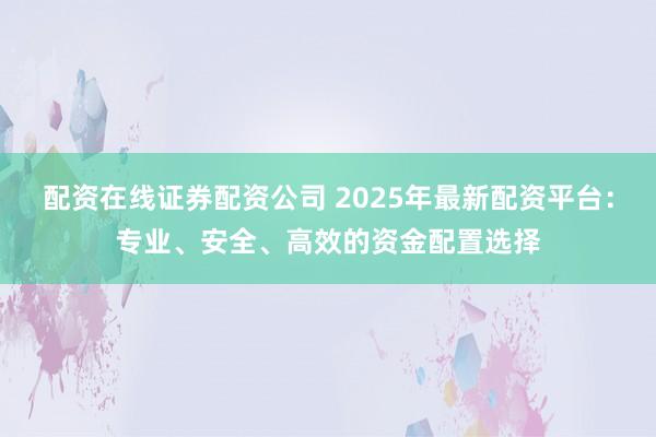配资在线证券配资公司 2025年最新配资平台：专业、安全、高效的资金配置选择