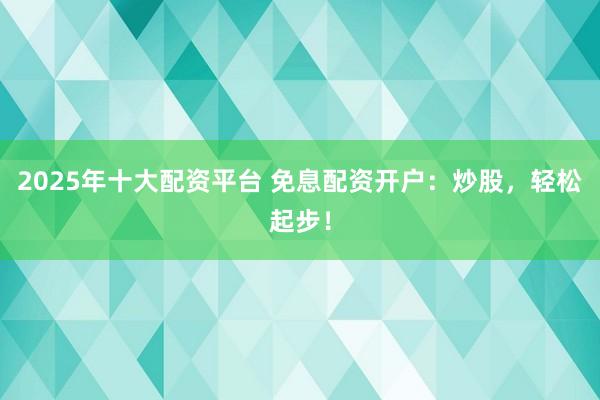 2025年十大配资平台 免息配资开户：炒股，轻松起步！