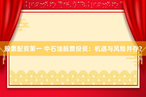 股票配资第一 中石油股票投资：机遇与风险并存？