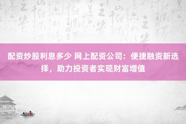 配资炒股利息多少 网上配资公司：便捷融资新选择，助力投资者实现财富增值