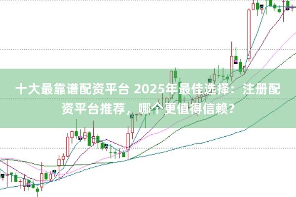 十大最靠谱配资平台 2025年最佳选择：注册配资平台推荐，哪个更值得信赖？