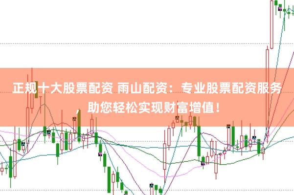 正规十大股票配资 雨山配资：专业股票配资服务，助您轻松实现财富增值！