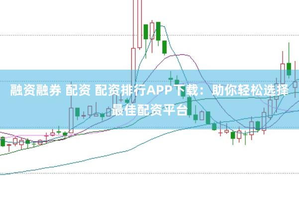 融资融券 配资 配资排行APP下载：助你轻松选择最佳配资平台