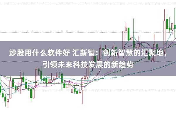 炒股用什么软件好 汇新智：创新智慧的汇聚地，引领未来科技发展的新趋势