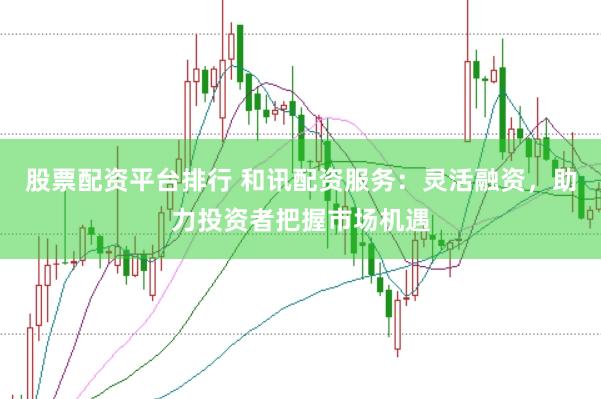 股票配资平台排行 和讯配资服务：灵活融资，助力投资者把握市场机遇