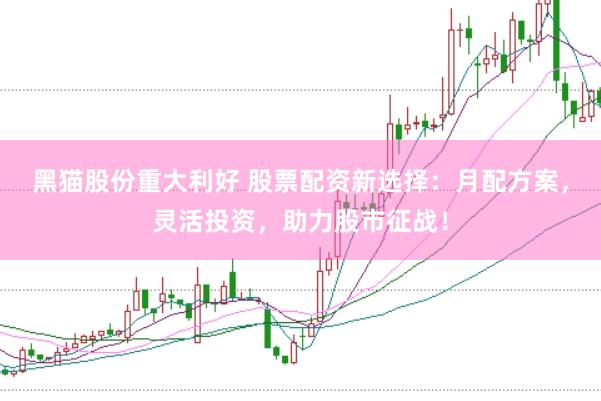 黑猫股份重大利好 股票配资新选择：月配方案，灵活投资，助力股市征战！