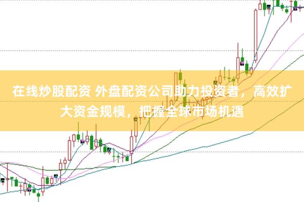 在线炒股配资 外盘配资公司助力投资者，高效扩大资金规模，把握全球市场机遇