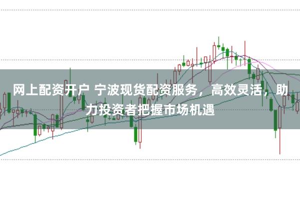 网上配资开户 宁波现货配资服务，高效灵活，助力投资者把握市场机遇