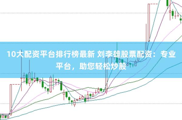 10大配资平台排行榜最新 刘李雄股票配资：专业平台，助您轻松炒股
