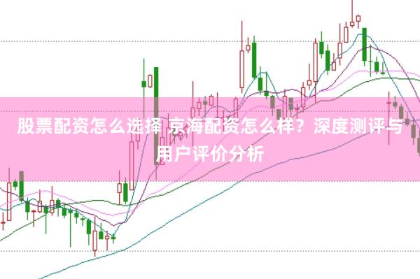 股票配资怎么选择 京海配资怎么样？深度测评与用户评价分析