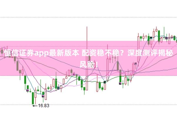 恒信证券app最新版本 配资稳不稳？深度测评揭秘风险！