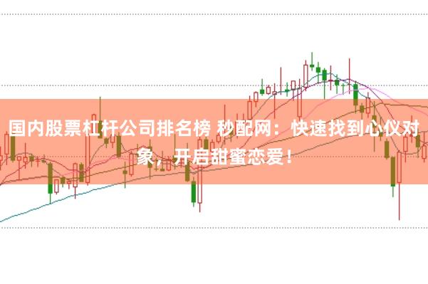国内股票杠杆公司排名榜 秒配网：快速找到心仪对象，开启甜蜜恋爱！