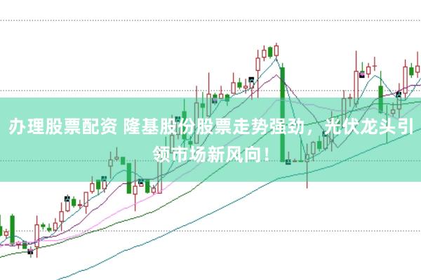 办理股票配资 隆基股份股票走势强劲，光伏龙头引领市场新风向！