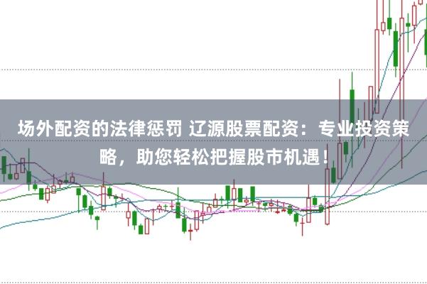 场外配资的法律惩罚 辽源股票配资：专业投资策略，助您轻松把握股市机遇！