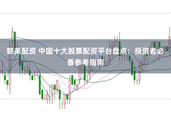 联美配资 中国十大股票配资平台盘点：投资者必备参考指南