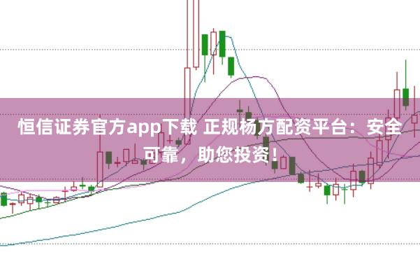 恒信证券官方app下载 正规杨方配资平台：安全可靠，助您投资！