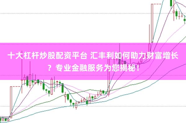 十大杠杆炒股配资平台 汇丰利如何助力财富增长？专业金融服务为您揭秘！