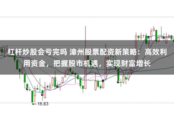 杠杆炒股会亏完吗 漳州股票配资新策略：高效利用资金，把握股市机遇，实现财富增长