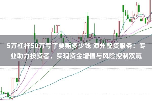 5万杠杆50万亏了要赔多少钱 漳州配资服务：专业助力投资者，实现资金增值与风险控制双赢