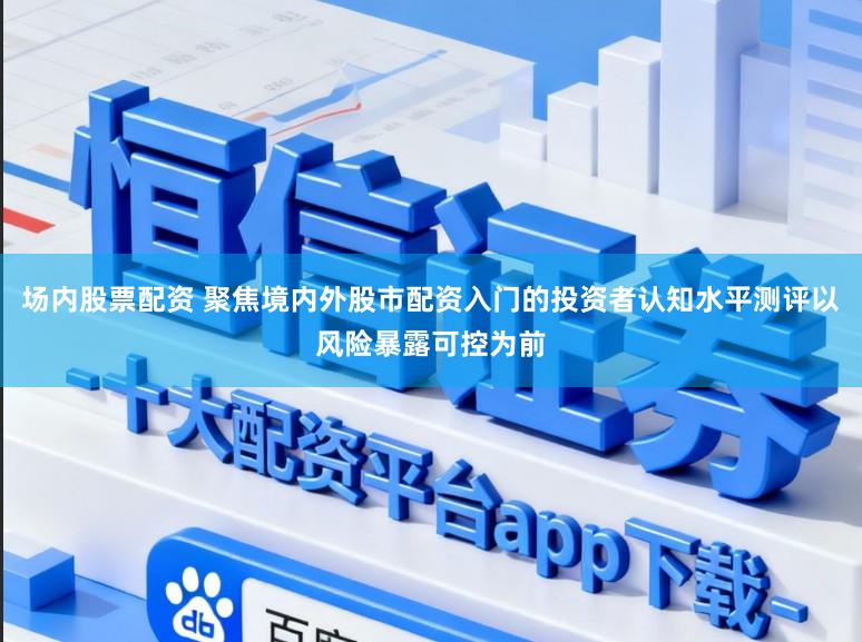 场内股票配资 聚焦境内外股市配资入门的投资者认知水平测评以风险暴露可控为前