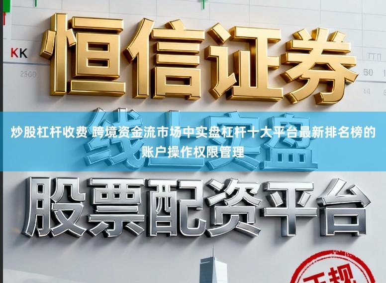 炒股杠杆收费 跨境资金流市场中实盘杠杆十大平台最新排名榜的账户操作权限管理