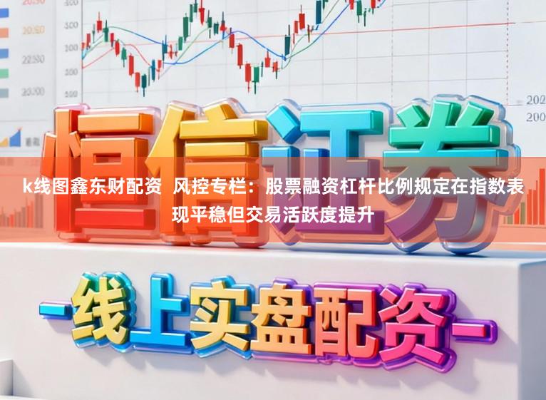k线图鑫东财配资  风控专栏：股票融资杠杆比例规定在指数表现平稳但交易活跃度提升