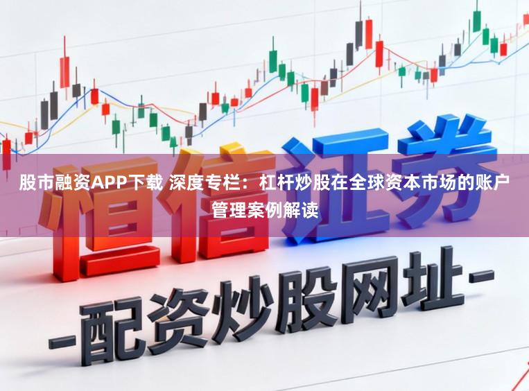 股市融资APP下载 深度专栏：杠杆炒股在全球资本市场的账户管理案例解读