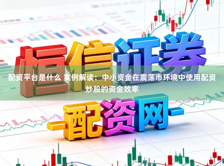 配资平台是什么 案例解读：中小资金在震荡市环境中使用配资炒股的资金效率