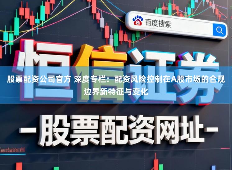 股票配资公司官方 深度专栏：配资风险控制在A股市场的合规边界新特征与变化